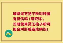 破壁灵芝孢子粉对肝脏有损伤吗 (研究称，长期使用灵芝孢子粉可能会对肝脏造成损伤)