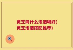 灵芝同什么泡酒喝好(灵芝泡酒搭配推荐)