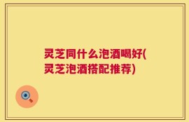 灵芝同什么泡酒喝好(灵芝泡酒搭配推荐)