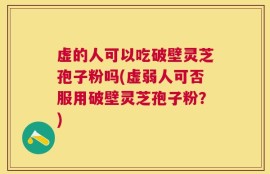 虚的人可以吃破壁灵芝孢子粉吗(虚弱人可否服用破壁灵芝孢子粉？)