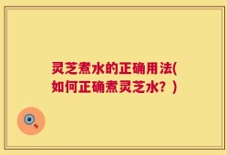 灵芝煮水的正确用法(如何正确煮灵芝水？)
