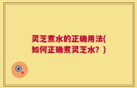 灵芝煮水的正确用法(如何正确煮灵芝水？)