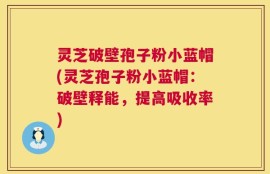 灵芝破壁孢子粉小蓝帽(灵芝孢子粉小蓝帽：破壁释能，提高吸收率)