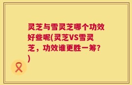 灵芝与雪灵芝哪个功效好些呢(灵芝VS雪灵芝，功效谁更胜一筹？)