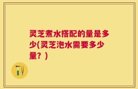 灵芝煮水搭配的量是多少(灵芝泡水需要多少量？)