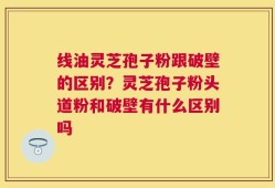 线油灵芝孢子粉跟破壁的区别？灵芝孢子粉头道粉和破壁有什么区别吗