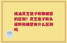 线油灵芝孢子粉跟破壁的区别？灵芝孢子粉头道粉和破壁有什么区别吗