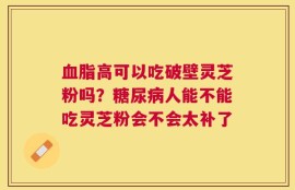 血脂高可以吃破壁灵芝粉吗？糖尿病人能不能吃灵芝粉会不会太补了