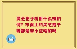 灵芝孢子粉用什么样的何？市面上的灵芝孢子粉都是带小蓝帽的吗