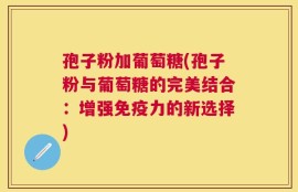 孢子粉加葡萄糖(孢子粉与葡萄糖的完美结合：增强免疫力的新选择)