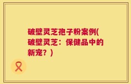 破壁灵芝孢子粉案例(破壁灵芝：保健品中的新宠？)
