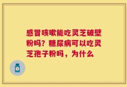 感冒咳嗽能吃灵芝破壁粉吗？糖尿病可以吃灵芝孢子粉吗，为什么