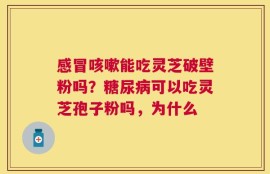 感冒咳嗽能吃灵芝破壁粉吗？糖尿病可以吃灵芝孢子粉吗，为什么