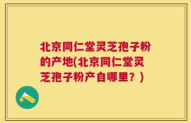 北京同仁堂灵芝孢子粉的产地(北京同仁堂灵芝孢子粉产自哪里？)