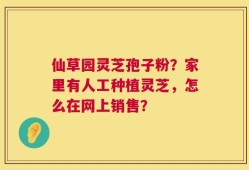 仙草园灵芝孢子粉？家里有人工种植灵芝，怎么在网上销售？