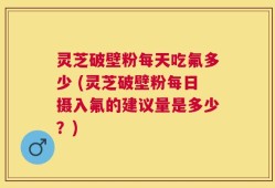 灵芝破壁粉每天吃氟多少 (灵芝破壁粉每日摄入氟的建议量是多少？)