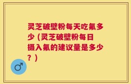 灵芝破壁粉每天吃氟多少 (灵芝破壁粉每日摄入氟的建议量是多少？)