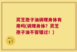 灵芝孢子油调理身体有用吗(调理身体？灵芝孢子油不容错过！)