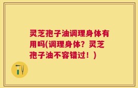 灵芝孢子油调理身体有用吗(调理身体？灵芝孢子油不容错过！)