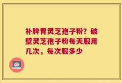 补脾胃灵芝孢子粉？破壁灵芝孢子粉每天服用几次，每次服多少