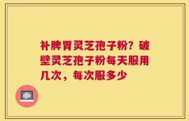 补脾胃灵芝孢子粉？破壁灵芝孢子粉每天服用几次，每次服多少