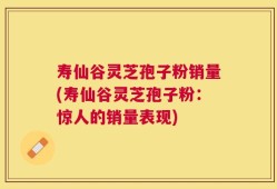 寿仙谷灵芝孢子粉销量(寿仙谷灵芝孢子粉：惊人的销量表现)