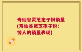 寿仙谷灵芝孢子粉销量(寿仙谷灵芝孢子粉：惊人的销量表现)
