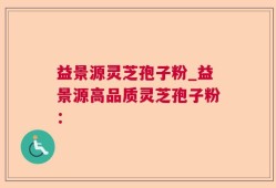益景源灵芝孢子粉_益景源高品质灵芝孢子粉：