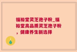 福裕堂灵芝孢子粉_福裕堂高品质灵芝孢子粉，健康养生新选择