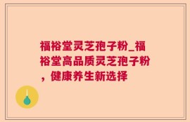 福裕堂灵芝孢子粉_福裕堂高品质灵芝孢子粉，健康养生新选择