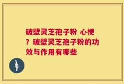 破壁灵芝孢子粉 心梗？破壁灵芝孢子粉的功效与作用有哪些