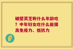 破壁灵芝粉什么年龄吃？中年妇女吃什么能提高免疫力、抵抗力