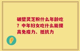 破壁灵芝粉什么年龄吃？中年妇女吃什么能提高免疫力、抵抗力