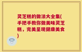 灵芝糕的做法大全集(手把手教你做美味灵芝糕，完美呈现健康美食)