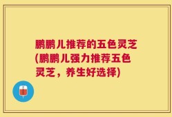 鹏鹏儿推荐的五色灵芝(鹏鹏儿强力推荐五色灵芝，养生好选择)