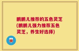 鹏鹏儿推荐的五色灵芝(鹏鹏儿强力推荐五色灵芝，养生好选择)