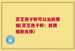 灵芝孢子粉可以治胶质瘤(灵芝孢子粉：胶质瘤新选择)