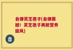 自律灵芝孢子(自律震撼！灵芝孢子再掀营养旋风)