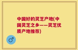 中国好的灵芝产地(中国灵芝之乡――灵芝优质产地推荐)
