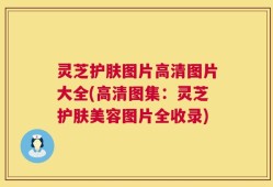 灵芝护肤图片高清图片大全(高清图集：灵芝护肤美容图片全收录)