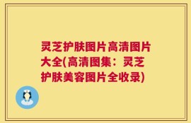 灵芝护肤图片高清图片大全(高清图集：灵芝护肤美容图片全收录)