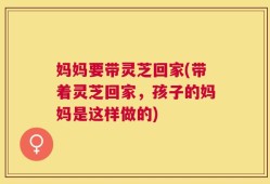 妈妈要带灵芝回家(带着灵芝回家，孩子的妈妈是这样做的)