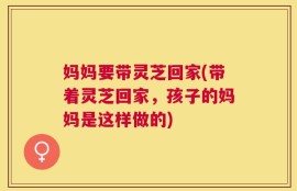 妈妈要带灵芝回家(带着灵芝回家，孩子的妈妈是这样做的)