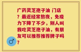 广药灵芝孢子油 门店？最近经常熬夜，免疫力下降了不少，别人叫我吃灵芝孢子油，有朋友可以推荐推荐牌子吗？