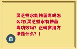 灵芝煮水能祛菌毒吗怎么吃(灵芝煮水有祛菌毒功效吗？正确食用方法是什么？)
