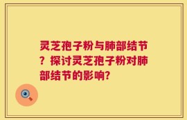 灵芝孢子粉与肺部结节？探讨灵芝孢子粉对肺部结节的影响？