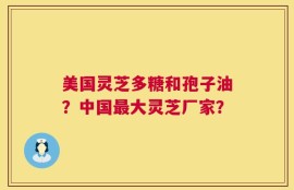 美国灵芝多糖和孢子油？中国最大灵芝厂家？