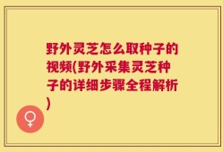 野外灵芝怎么取种子的视频(野外采集灵芝种子的详细步骤全程解析)
