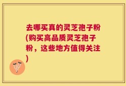 去哪买真的灵芝孢子粉(购买高品质灵芝孢子粉，这些地方值得关注)
