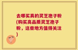 去哪买真的灵芝孢子粉(购买高品质灵芝孢子粉，这些地方值得关注)